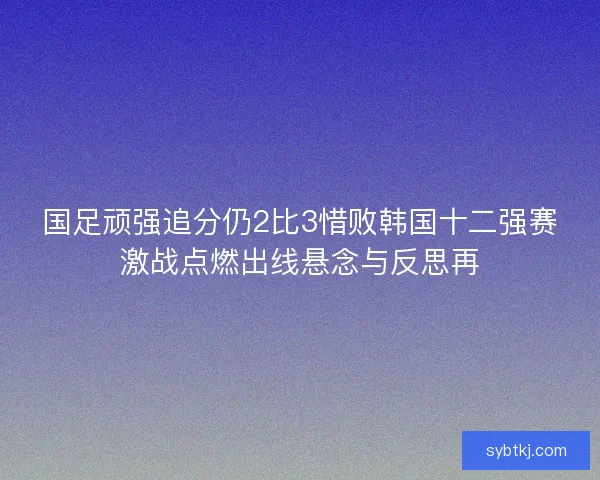 国足顽强追分仍2比3惜败韩国十二强赛激战点燃出线悬念与反思再