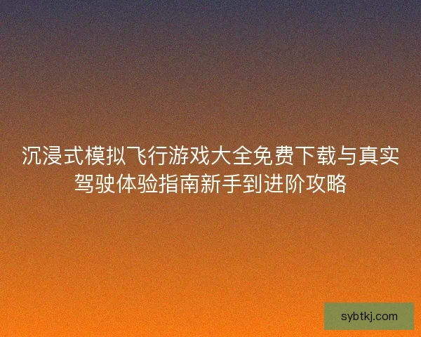 沉浸式模拟飞行游戏大全免费下载与真实驾驶体验指南新手到进阶攻略