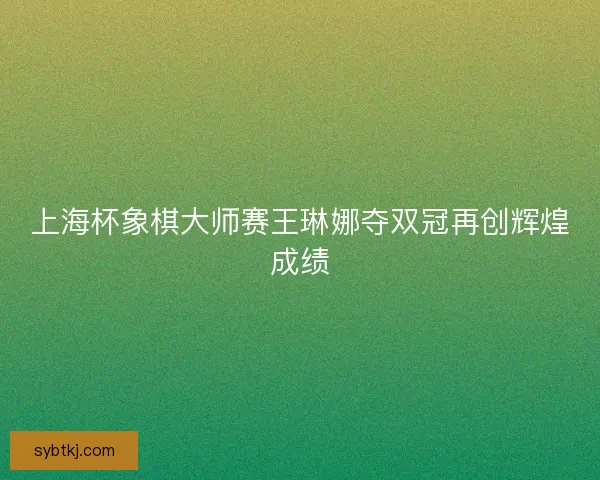 上海杯象棋大师赛王琳娜夺双冠再创辉煌成绩