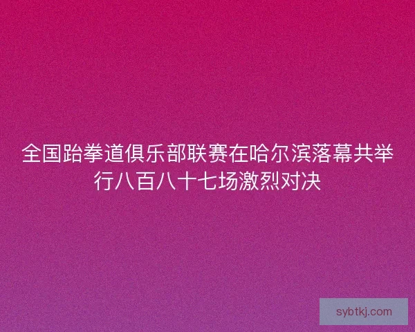 全国跆拳道俱乐部联赛在哈尔滨落幕共举行八百八十七场激烈对决