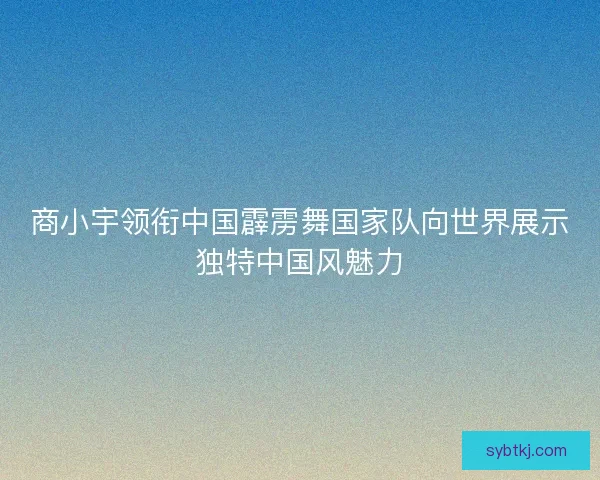 商小宇领衔中国霹雳舞国家队向世界展示独特中国风魅力