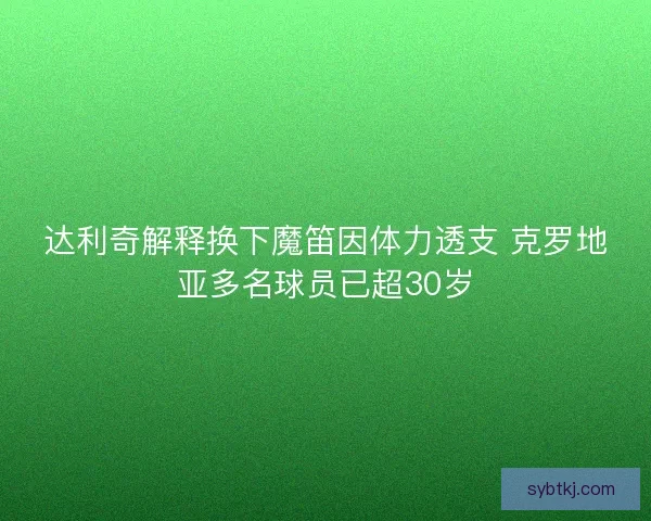 达利奇解释换下魔笛因体力透支 克罗地亚多名球员已超30岁
