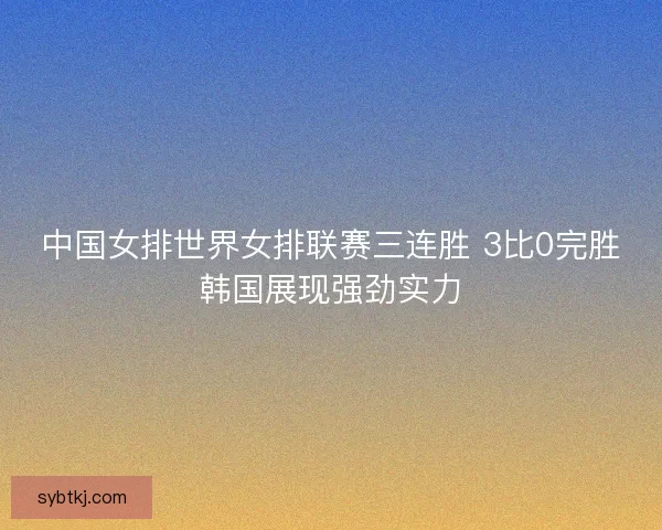 中国女排世界女排联赛三连胜 3比0完胜韩国展现强劲实力