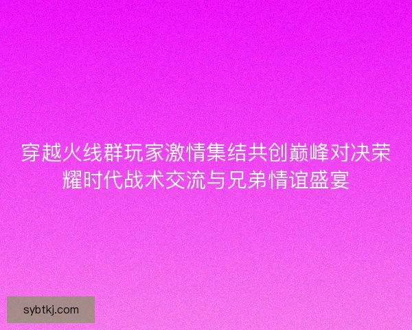 穿越火线群玩家激情集结共创巅峰对决荣耀时代战术交流与兄弟情谊盛宴