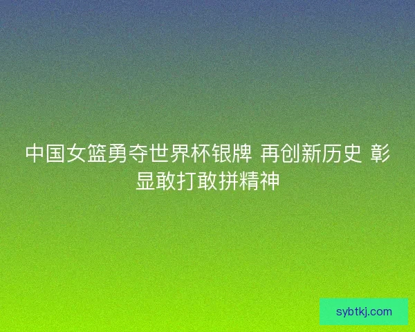 中国女篮勇夺世界杯银牌 再创新历史 彰显敢打敢拼精神
