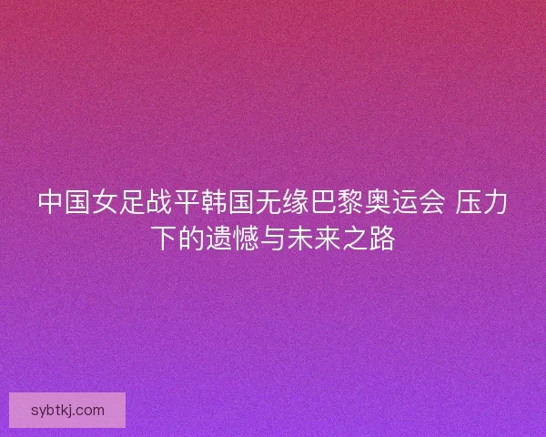 中国女足战平韩国无缘巴黎奥运会 压力下的遗憾与未来之路
